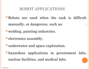 09/19/24
7
ROBOT APPLICATIONS
 Robots are used when the task is difficult
manually, or dangerous, such as:
 welding, painting industries.
 electronics assembly.
 underwater and space exploration.
 hazardous applications in government labs,
nuclear facilities, and medical labs.
 