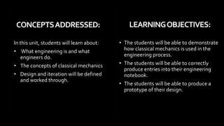 • The students will be able to demonstrate
how classical mechanics is used in the
engineering process.
• The students will be able to correctly
produce entries into their engineering
notebook.
• The students will be able to produce a
prototype of their design.
In this unit, students will learn about:
• What engineering is and what
engineers do.
• The concepts of classical mechanics
• Design and iteration will be defined
and worked through.
page 2
CONCEPTSADDRESSED: LEARNINGOBJECTIVES:
 