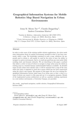 Geographical Information Systems for Mobile
Robotics Map Based Navigation in Urban
Environments
Josep M. Mirats Tur a,∗, Claudio Zinggerling b
,
Andreu Corominas Murtra a
aInstitut de Rob`otica i Inform`atica Industrial, IRI (CSIC-UPC).
C/Llorens i Artigas 4-6, 08028, Barcelona, Spain.
bCentre Internacional de M`etodes Num`erics en l’Enginyeria, CIMNE.
Edif. C-1 Campus Nord UPC, C/Gran Capit`a s/n, 08034, Barcelona, Spain.
Abstract
In order to solve most of the existing mobile robotics applications, the robot needs
some information about its spatial environment encoded in what it has been com-
monly called a map. The knowledge contained in such a map, whichever the ap-
proach used to obtain it, will mainly be used by the robot to have the ability to
navigate in a given environment, that is, to reach any goal from any start point while
avoiding static and dynamic obstacles. We are describing in this paper a method
that allows a robot or team of robots to navigate in large urban areas for which an
existing map in a standard human understandable fashion is available. As detailed
maps of most urban areas already exist, it will be assumed that a map of the zone
where the robot is supposed to work into is given which has not been constructed
using the robot’s own sensors. We propose in this paper the use of an existing Ge-
ographical Information System based map of an urban zone so that a robot or a
team of robots can connect to this map and use it to navigation purposes. Details
of the implemented system architecture as well as a position tracking experiment
in a real outdoor environment, a University Campus, are provided.
Key words: map-based navigation, mobile robotics, Geographical Information
Systems (GIS)
∗ Corresponding author.
Email addresses: jmirats@iri.upc.edu (Josep M. Mirats Tur),
czingger@cimne.upc.edu (Claudio Zinggerling), acorominas@iri.upc.edu
(Andreu Corominas Murtra).
Preprint submitted to Elsevier 16 August 2007
 
