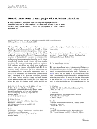 Auton Robot (2007) 22:183–198
DOI 10.1007/s10514-006-9012-9
Robotic smart house to assist people with movement disabilities
Kwang-Hyun Park · Zeungnam Bien · Ju-Jang Lee · Byung Kook Kim ·
Jong-Tae Lim · Jin-Oh Kim · Heyoung Lee · Dimitar H. Stefanov · Dae-Jin Kim ·
Jin-Woo Jung · Jun-Hyeong Do · Kap-Ho Seo · Chong Hui Kim · Won-Gyu Song ·
Woo-Jun Lee
Received: 2 October 2006 / Accepted: 20 October 2006 / Published online: 30 November 2006
C Springer Science + Business Media, LLC 2006
Abstract This paper introduces a new robotic smart house,
Intelligent Sweet Home, developed at KAIST in Korea,
which is based on several robotic agents and aims at testing
advanced concepts for independent living of the elderly
and people with disabilities. The work focuses on technical
solutions for human-friendly assistance in motion/mobility
and advanced human-machine interfaces that provide simple
control of all assistive robotic systems and home-installed
appliances. The smart house concept includes an intelligent
bed, intelligent wheelchair, and robotic hoist for effortless
transfer of the user between bed and wheelchair. The design
solutions comply with most of the users’ requirements and
suggestions collected by a special questionnaire survey of
people with disabilities. The smart house responds to the
user’s commands as well as to the recognized intentions
of the user. Various interfaces, based on hand gestures,
voice, body movement, and posture, have been studied and
tested. The paper describes the overall system structure and
K.-H. Park ( ) · Z. Bien · J.-J. Lee · B. K. Kim · J.-T. Lim ·
J.-H. Do · K.-H. Seo · C. H. Kim · W.-G. Song
Department of Electrical Engineering and Computer Science,
Korea Advanced Institute of Science and Technology,
373-1 Guseong-dong, Yuseong-gu, Daejeon 305-701,
Republic of Korea
e-mail: akaii@ctrsys.kaist.ac.kr
J.-O. Kim · W.-J. Lee
Department of Information and Control Engineering,
Kwangwoon University,
447-1 Wolgye-dong, Nowon-gu, Seoul 139-701,
Republic of Korea
H. Lee
Department of Control and Instrumentation Engineering, Seoul
National University of Technology,
172 Gongreung 2-dong, Nowon-gu, Seoul 139-743,
Republic of Korea
D. H. Stefanov
Cardiff & Vale NHS Trust, Rehabilitation Engineering Unit,
Cardiff, CF5 2YN, UK
D. H. Stefanov
Institute of Mechanics, Bulgarian Academy of Sciences,
Acad. G. Bonchev Street, Block 4,
1113 Soﬁa, Bulgaria
D.-J. Kim
Department of Computer Engineering and Computer Science,
University of Louisville,
Louisville, KY 40292, USA
J.-W. Jung
Department of Computer Engineering, Dongguk University,
3-26 Pil-dong, Chung-gu, Seoul 100-715, Republic of Korea
explains the design and functionality of some main system
components.
Keywords Assistive system . Smart house . Movement
assistance . Human-friendly interface . Intelligent bed .
Intelligent wheelchair . Robotic hoist
1 The smart house concept
The importance of smart houses as an alternative for indepen-
dent life and home care of the elderly and people with disabil-
ities is appreciated in many existing studies (Stefanov et al.,
2004). During the last decade in several European coun-
tries, a number of demonstration projects and experimental
smart houses have been developed to test new technologies
in practice (Berlo, 1998). The arrangement of different de-
vices for home automation and their control by the user has
Springer
 