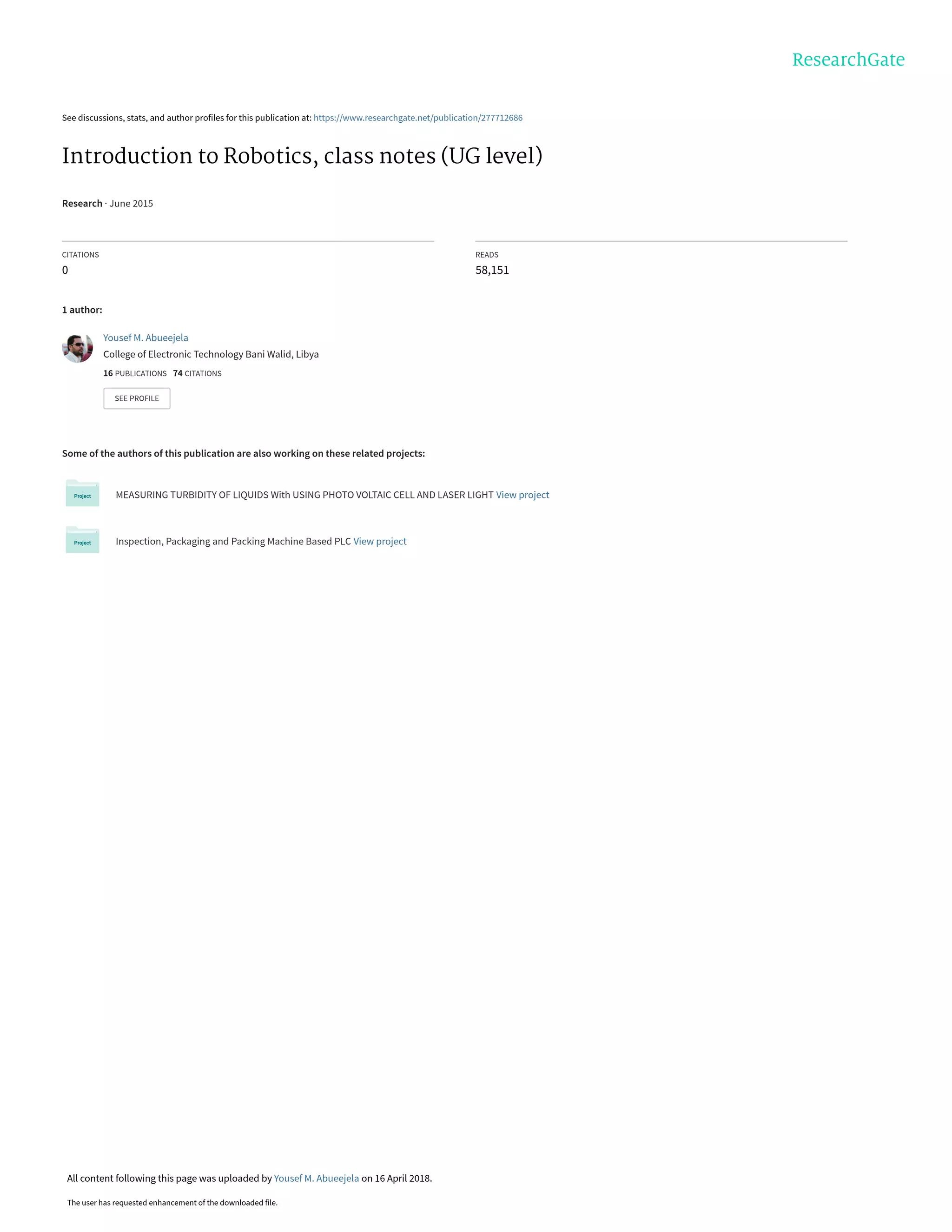 See discussions, stats, and author profiles for this publication at: https://www.researchgate.net/publication/277712686
Introduction to Robotics, class notes (UG level)
Research · June 2015
CITATIONS
0
READS
58,151
1 author:
Some of the authors of this publication are also working on these related projects:
MEASURING TURBIDITY OF LIQUIDS With USING PHOTO VOLTAIC CELL AND LASER LIGHT View project
Inspection, Packaging and Packing Machine Based PLC View project
Yousef M. Abueejela
College of Electronic Technology Bani Walid, Libya
16 PUBLICATIONS 74 CITATIONS
SEE PROFILE
All content following this page was uploaded by Yousef M. Abueejela on 16 April 2018.
The user has requested enhancement of the downloaded file.
 