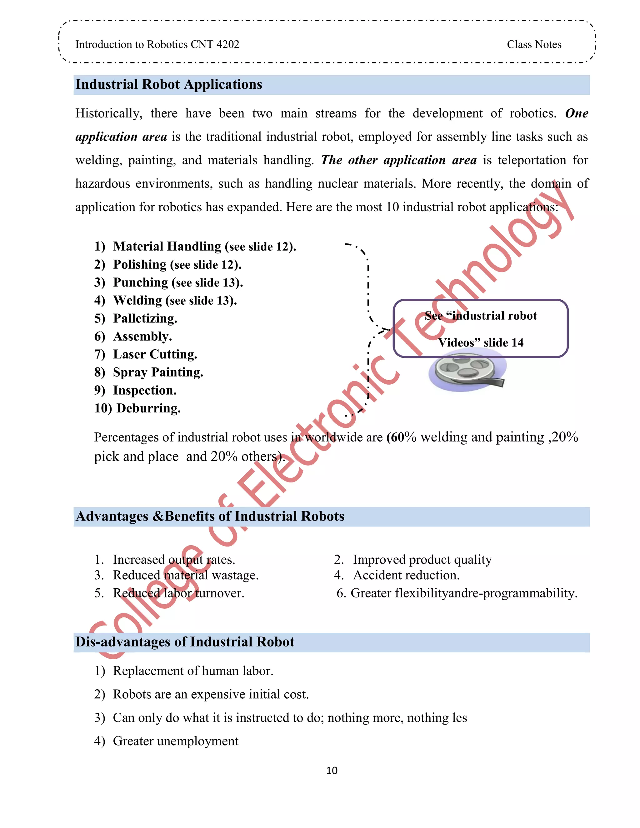 Introduction to Robotics CNT 4202 Class Notes
10
Industrial Robot Applications
Historically, there have been two main streams for the development of robotics. One
application area is the traditional industrial robot, employed for assembly line tasks such as
welding, painting, and materials handling. The other application area is teleportation for
hazardous environments, such as handling nuclear materials. More recently, the domain of
application for robotics has expanded. Here are the most 10 industrial robot applications:
1) Material Handling (see slide 12).
2) Polishing (see slide 12).
3) Punching (see slide 13).
4) Welding (see slide 13).
5) Palletizing.
6) Assembly.
7) Laser Cutting.
8) Spray Painting.
9) Inspection.
10) Deburring.
Percentages of industrial robot uses in worldwide are (60% welding and painting ,20%
pick and place and 20% others).
Advantages &Benefits of Industrial Robots
1. Increased output rates. 2. Improved product quality
3. Reduced material wastage. 4. Accident reduction.
5. Reduced labor turnover. 6. Greater flexibilityandre-programmability.
Dis-advantages of Industrial Robot
1) Replacement of human labor.
2) Robots are an expensive initial cost.
3) Can only do what it is instructed to do; nothing more, nothing les
4) Greater unemployment
See “industrial robot
Videos” slide 14
 