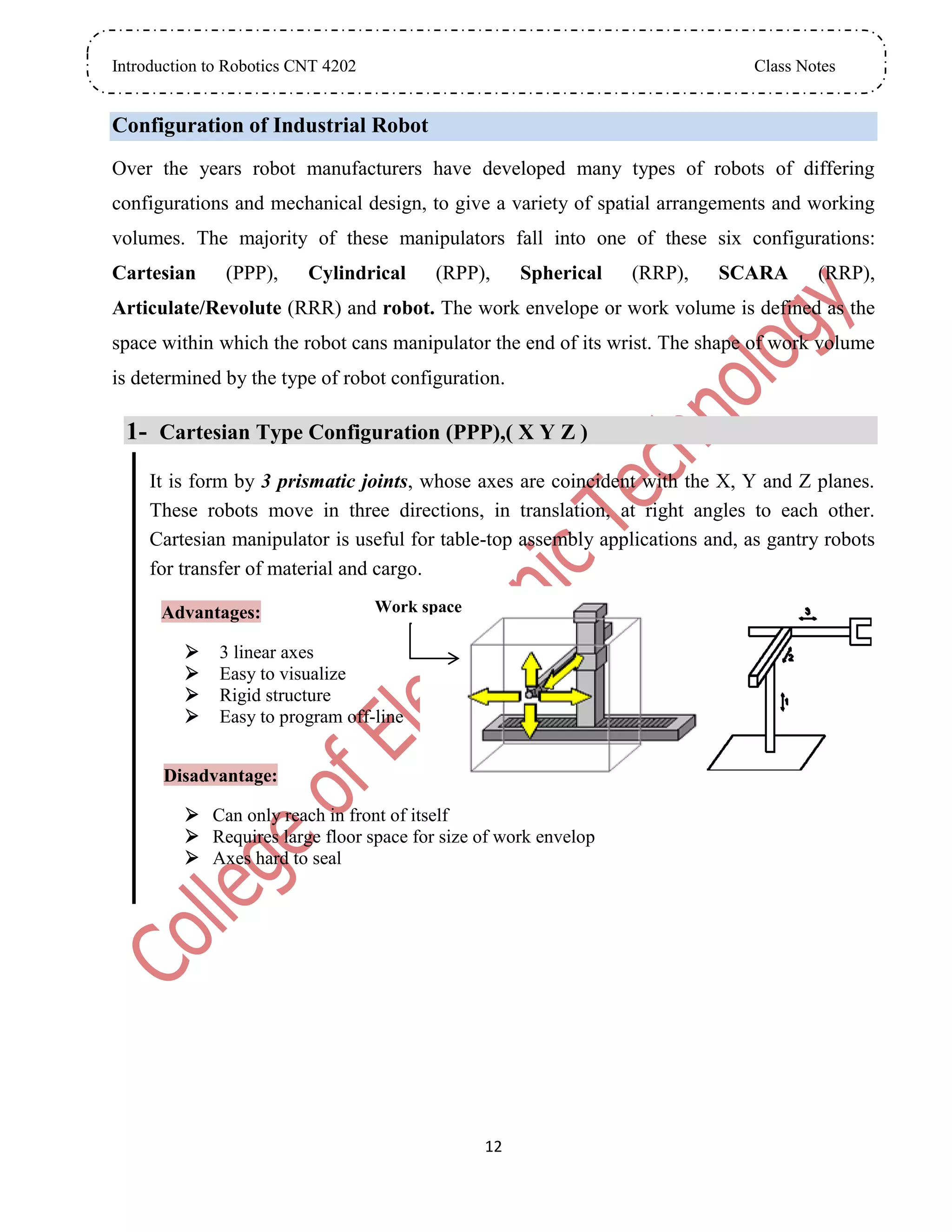 Introduction to Robotics CNT 4202 Class Notes
12
Configuration of Industrial Robot
Over the years robot manufacturers have developed many types of robots of differing
configurations and mechanical design, to give a variety of spatial arrangements and working
volumes. The majority of these manipulators fall into one of these six configurations:
Cartesian (PPP), Cylindrical (RPP), Spherical (RRP), SCARA (RRP),
Articulate/Revolute (RRR) and robot. The work envelope or work volume is defined as the
space within which the robot cans manipulator the end of its wrist. The shape of work volume
is determined by the type of robot configuration.
1- Cartesian Type Configuration (PPP),( X Y Z )
It is form by 3 prismatic joints, whose axes are coincident with the X, Y and Z planes.
These robots move in three directions, in translation, at right angles to each other.
Cartesian manipulator is useful for table-top assembly applications and, as gantry robots
for transfer of material and cargo.
Advantages:
 3 linear axes
 Easy to visualize
 Rigid structure
 Easy to program off-line
Disadvantage:
 Can only reach in front of itself
 Requires large floor space for size of work envelop
 Axes hard to seal
Work space
 