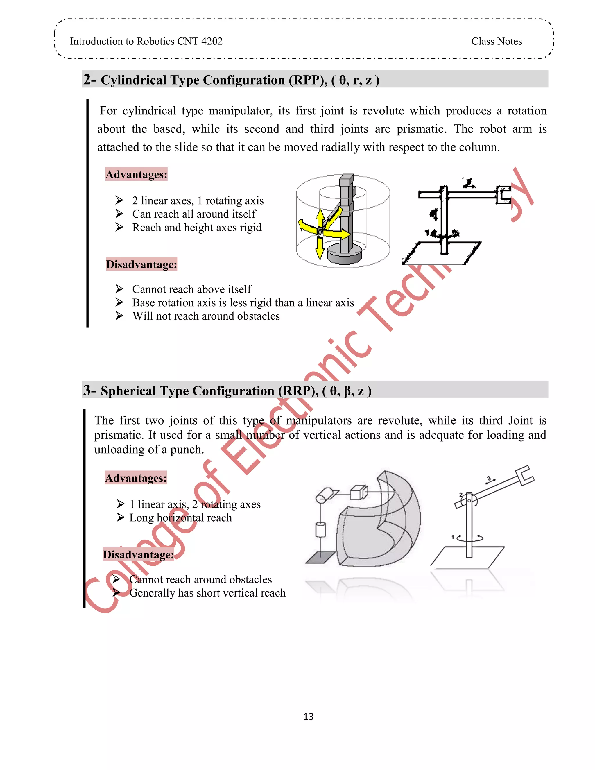 Introduction to Robotics CNT 4202 Class Notes
13
2- Cylindrical Type Configuration (RPP), ( θ, r, z )
For cylindrical type manipulator, its first joint is revolute which produces a rotation
about the based, while its second and third joints are prismatic. The robot arm is
attached to the slide so that it can be moved radially with respect to the column.
Advantages:
 2 linear axes, 1 rotating axis
 Can reach all around itself
 Reach and height axes rigid
Disadvantage:
 Cannot reach above itself
 Base rotation axis is less rigid than a linear axis
 Will not reach around obstacles
3- Spherical Type Configuration (RRP), ( θ, β, z )
The first two joints of this type of manipulators are revolute, while its third Joint is
prismatic. It used for a small number of vertical actions and is adequate for loading and
unloading of a punch.
Advantages:
 1 linear axis, 2 rotating axes
 Long horizontal reach
Disadvantage:
 Cannot reach around obstacles
 Generally has short vertical reach
 