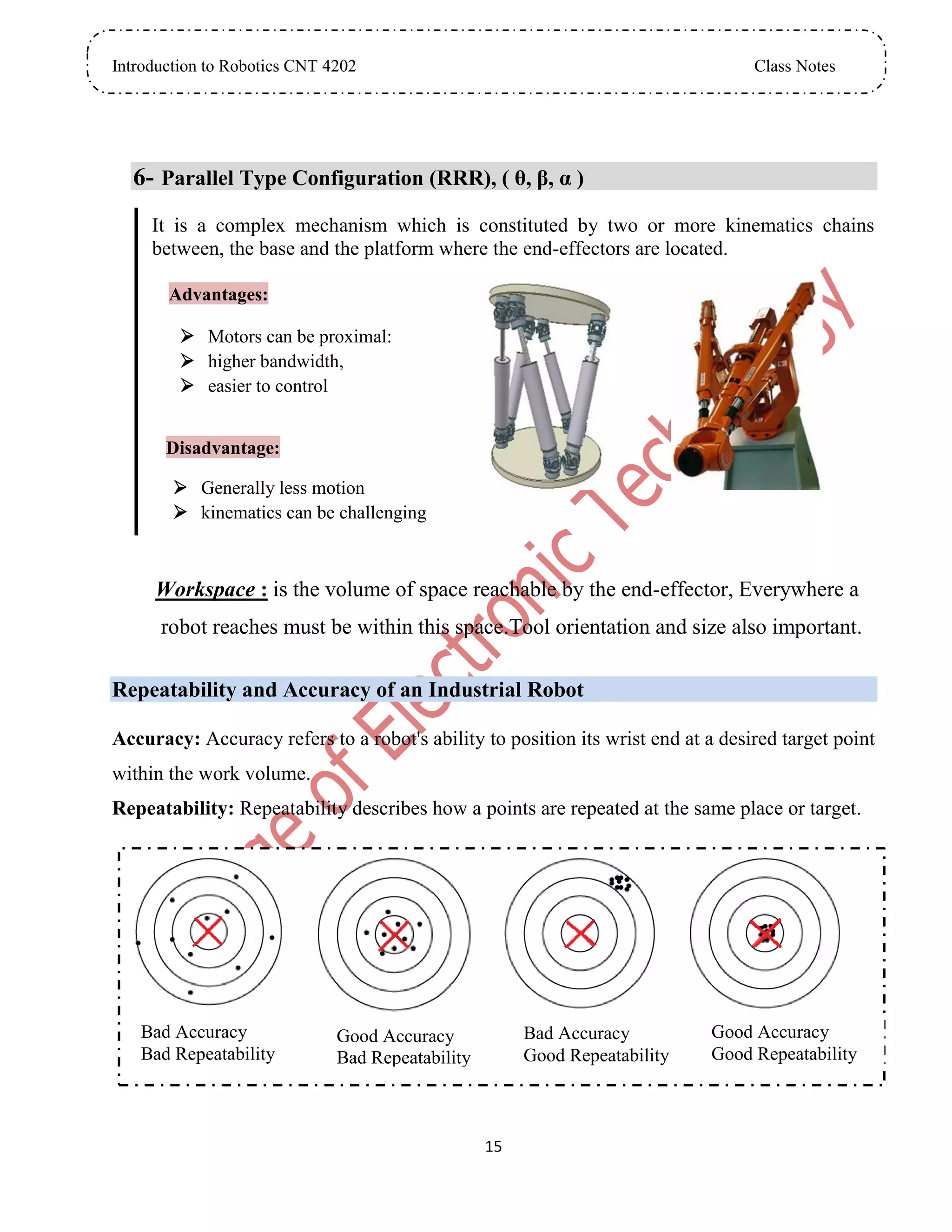 Introduction to Robotics CNT 4202 Class Notes
15
6- Parallel Type Configuration (RRR), ( θ, β, α )
It is a complex mechanism which is constituted by two or more kinematics chains
between, the base and the platform where the end-effectors are located.
Advantages:
 Motors can be proximal:
 higher bandwidth,
 easier to control
Disadvantage:
 Generally less motion
 kinematics can be challenging
Workspace : is the volume of space reachable by the end-effector, Everywhere a
robot reaches must be within this space.Tool orientation and size also important.
Repeatability and Accuracy of an Industrial Robot
Accuracy: Accuracy refers to a robot's ability to position its wrist end at a desired target point
within the work volume.
Repeatability: Repeatability describes how a points are repeated at the same place or target.
Bad Accuracy
Bad Repeatability
Good Accuracy
Bad Repeatability
Good Accuracy
Good Repeatability
Bad Accuracy
Good Repeatability
 