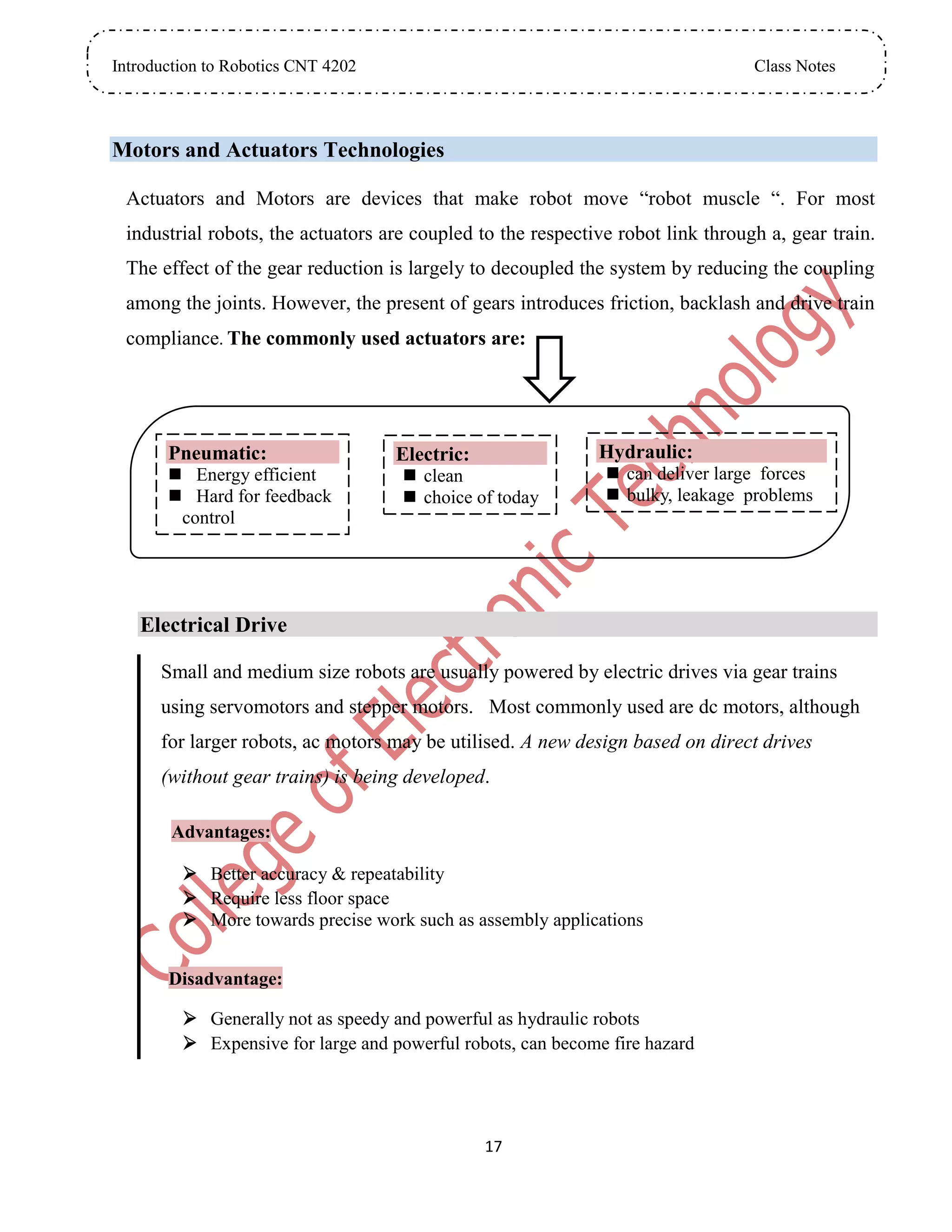 Introduction to Robotics CNT 4202 Class Notes
17
Motors and Actuators Technologies
Actuators and Motors are devices that make robot move “robot muscle “. For most
industrial robots, the actuators are coupled to the respective robot link through a, gear train.
The effect of the gear reduction is largely to decoupled the system by reducing the coupling
among the joints. However, the present of gears introduces friction, backlash and drive train
compliance. The commonly used actuators are:
Electrical Drive
Small and medium size robots are usually powered by electric drives via gear trains
using servomotors and stepper motors. Most commonly used are dc motors, although
for larger robots, ac motors may be utilised. A new design based on direct drives
(without gear trains) is being developed.
Advantages:
 Better accuracy & repeatability
 Require less floor space
 More towards precise work such as assembly applications
Disadvantage:
 Generally not as speedy and powerful as hydraulic robots
 Expensive for large and powerful robots, can become fire hazard
Pneumatic:
 Energy efficient
 Hard for feedback
control
Electric:
 clean
 choice of today
Hydraulic:
 can deliver large forces
 bulky, leakage problems
 