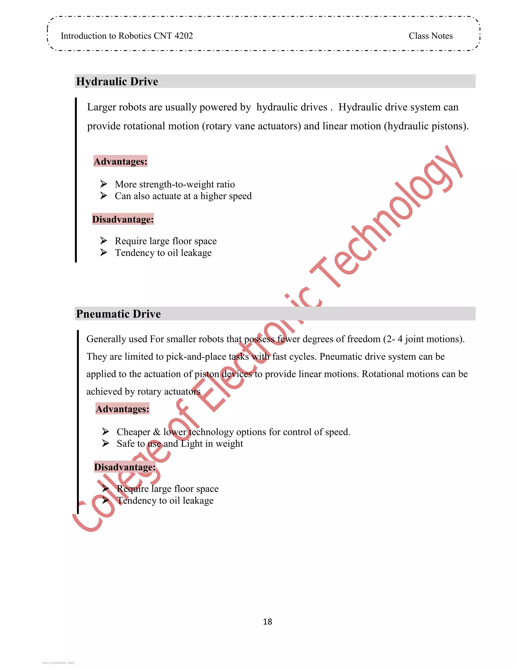 Introduction to Robotics CNT 4202 Class Notes
18
Hydraulic Drive
Larger robots are usually powered by hydraulic drives . Hydraulic drive system can
provide rotational motion (rotary vane actuators) and linear motion (hydraulic pistons).
Advantages:
 More strength-to-weight ratio
 Can also actuate at a higher speed
Disadvantage:
 Require large floor space
 Tendency to oil leakage
Pneumatic Drive
Generally used For smaller robots that possess fewer degrees of freedom (2- 4 joint motions).
They are limited to pick-and-place tasks with fast cycles. Pneumatic drive system can be
applied to the actuation of piston devices to provide linear motions. Rotational motions can be
achieved by rotary actuators
Advantages:
 Cheaper & lower technology options for control of speed.
 Safe to use and Light in weight
Disadvantage:
 Require large floor space
 Tendency to oil leakage
View publication stats
 