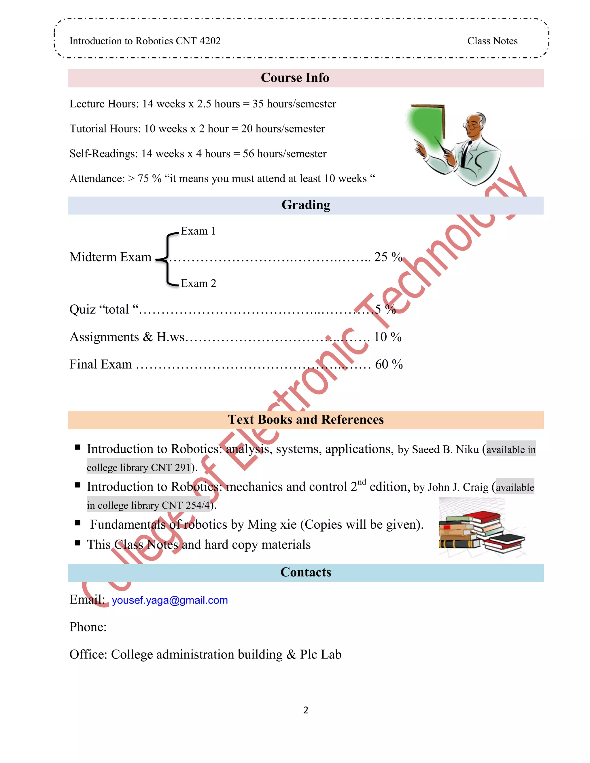 Introduction to Robotics CNT 4202 Class Notes
2
Course Info
Lecture Hours: 14 weeks x 2.5 hours = 35 hours/semester
Tutorial Hours: 10 weeks x 2 hour = 20 hours/semester
Self-Readings: 14 weeks x 4 hours = 56 hours/semester
Attendance: > 75 % “it means you must attend at least 10 weeks “
Grading
Exam 1
Midterm Exam ………………………….……….…….. 25 %
Exam 2
Quiz “total “…………………………………..…………5 %
Assignments & H.ws……………………………..……. 10 %
Final Exam ………………………………………..…… 60 %
Text Books and References
 Introduction to Robotics: analysis, systems, applications, by Saeed B. Niku (available in
college library CNT 291).
 Introduction to Robotics: mechanics and control 2nd
edition, by John J. Craig (available
in college library CNT 254/4).
 Fundamentals of robotics by Ming xie (Copies will be given).
 This Class Notes and hard copy materials
Contacts
Email: yousef.yaga@gmail.com
Phone:
Office: College administration building & Plc Lab
 