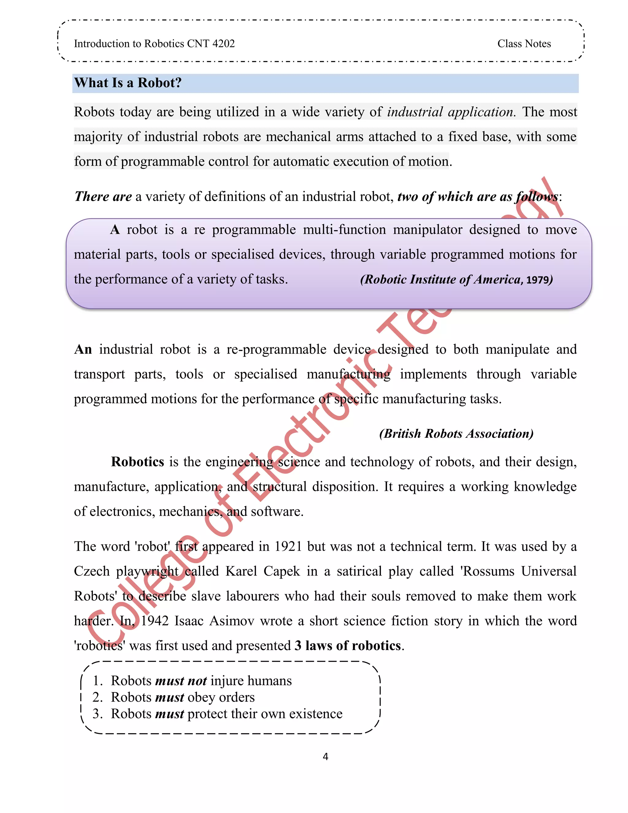 Introduction to Robotics CNT 4202 Class Notes
4
What Is a Robot?
Robots today are being utilized in a wide variety of industrial application. The most
majority of industrial robots are mechanical arms attached to a fixed base, with some
form of programmable control for automatic execution of motion.
There are a variety of definitions of an industrial robot, two of which are as follows:
A robot is a re programmable multi-function manipulator designed to move
material parts, tools or specialised devices, through variable programmed motions for
the performance of a variety of tasks. (Robotic Institute of America, 1979)
An industrial robot is a re-programmable device designed to both manipulate and
transport parts, tools or specialised manufacturing implements through variable
programmed motions for the performance of specific manufacturing tasks.
(British Robots Association)
Robotics is the engineering science and technology of robots, and their design,
manufacture, application, and structural disposition. It requires a working knowledge
of electronics, mechanics, and software.
The word 'robot' first appeared in 1921 but was not a technical term. It was used by a
Czech playwright called Karel Capek in a satirical play called 'Rossums Universal
Robots' to describe slave labourers who had their souls removed to make them work
harder. In, 1942 Isaac Asimov wrote a short science fiction story in which the word
'robotics' was first used and presented 3 laws of robotics.
1. Robots must not injure humans
2. Robots must obey orders
3. Robots must protect their own existence
 