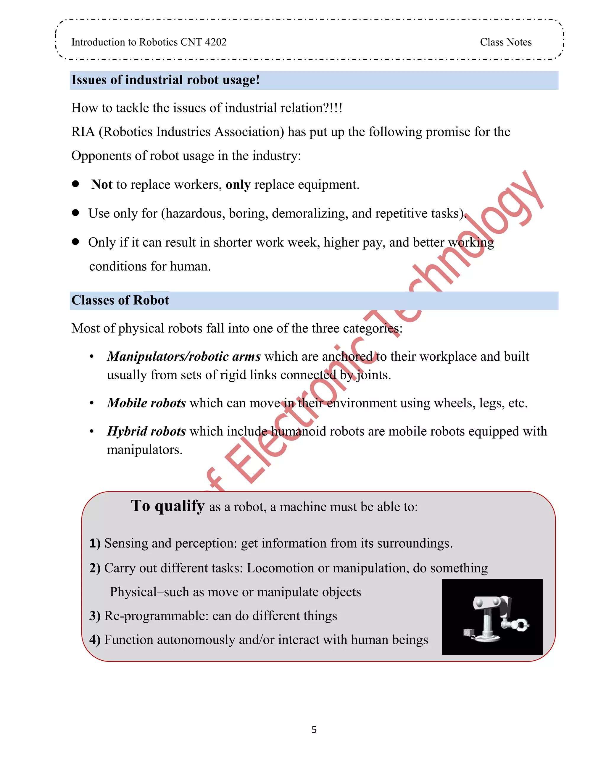 Introduction to Robotics CNT 4202 Class Notes
5
Issues of industrial robot usage!
How to tackle the issues of industrial relation?!!!
RIA (Robotics Industries Association) has put up the following promise for the
Opponents of robot usage in the industry:
 Not to replace workers, only replace equipment.
 Use only for (hazardous, boring, demoralizing, and repetitive tasks).
 Only if it can result in shorter work week, higher pay, and better working
conditions for human.
Classes of Robot
Most of physical robots fall into one of the three categories:
• Manipulators/robotic arms which are anchored to their workplace and built
usually from sets of rigid links connected by joints.
• Mobile robots which can move in their environment using wheels, legs, etc.
• Hybrid robots which include humanoid robots are mobile robots equipped with
manipulators.
To qualify as a robot, a machine must be able to:
1) Sensing and perception: get information from its surroundings.
2) Carry out different tasks: Locomotion or manipulation, do something
Physical–such as move or manipulate objects
3) Re-programmable: can do different things
4) Function autonomously and/or interact with human beings
 