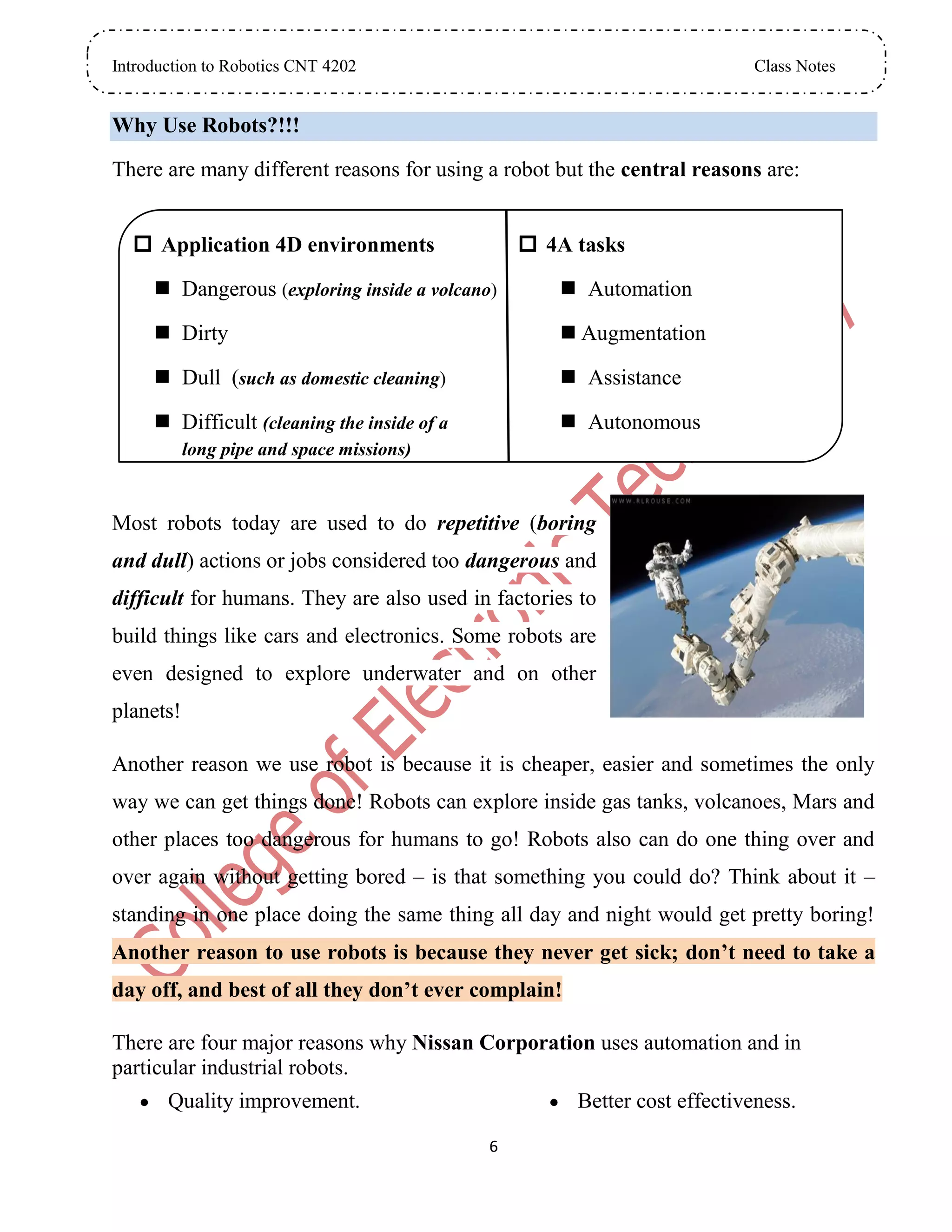 Introduction to Robotics CNT 4202 Class Notes
6
Why Use Robots?!!!
There are many different reasons for using a robot but the central reasons are:
 Application 4D environments
 Dangerous (exploring inside a volcano)
 Dirty
 Dull (such as domestic cleaning)
 Difficult (cleaning the inside of a
long pipe and space missions)
 4A tasks
 Automation
 Augmentation
 Assistance
 Autonomous
Most robots today are used to do repetitive (boring
and dull) actions or jobs considered too dangerous and
difficult for humans. They are also used in factories to
build things like cars and electronics. Some robots are
even designed to explore underwater and on other
planets!
Another reason we use robot is because it is cheaper, easier and sometimes the only
way we can get things done! Robots can explore inside gas tanks, volcanoes, Mars and
other places too dangerous for humans to go! Robots also can do one thing over and
over again without getting bored – is that something you could do? Think about it –
standing in one place doing the same thing all day and night would get pretty boring!
Another reason to use robots is because they never get sick; don’t need to take a
day off, and best of all they don’t ever complain!
There are four major reasons why Nissan Corporation uses automation and in
particular industrial robots.
 Quality improvement.  Better cost effectiveness.
 