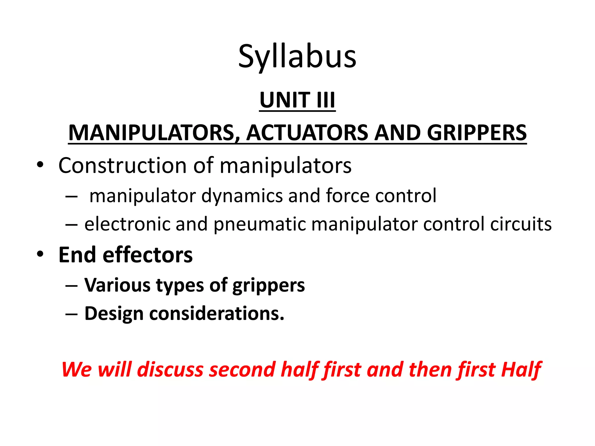 Syllabus
UNIT III
MANIPULATORS, ACTUATORS AND GRIPPERS
• Construction of manipulators
– manipulator dynamics and force control
– electronic and pneumatic manipulator control circuits
• End effectors
– Various types of grippers
– Design considerations.
We will discuss second half first and then first Half
 