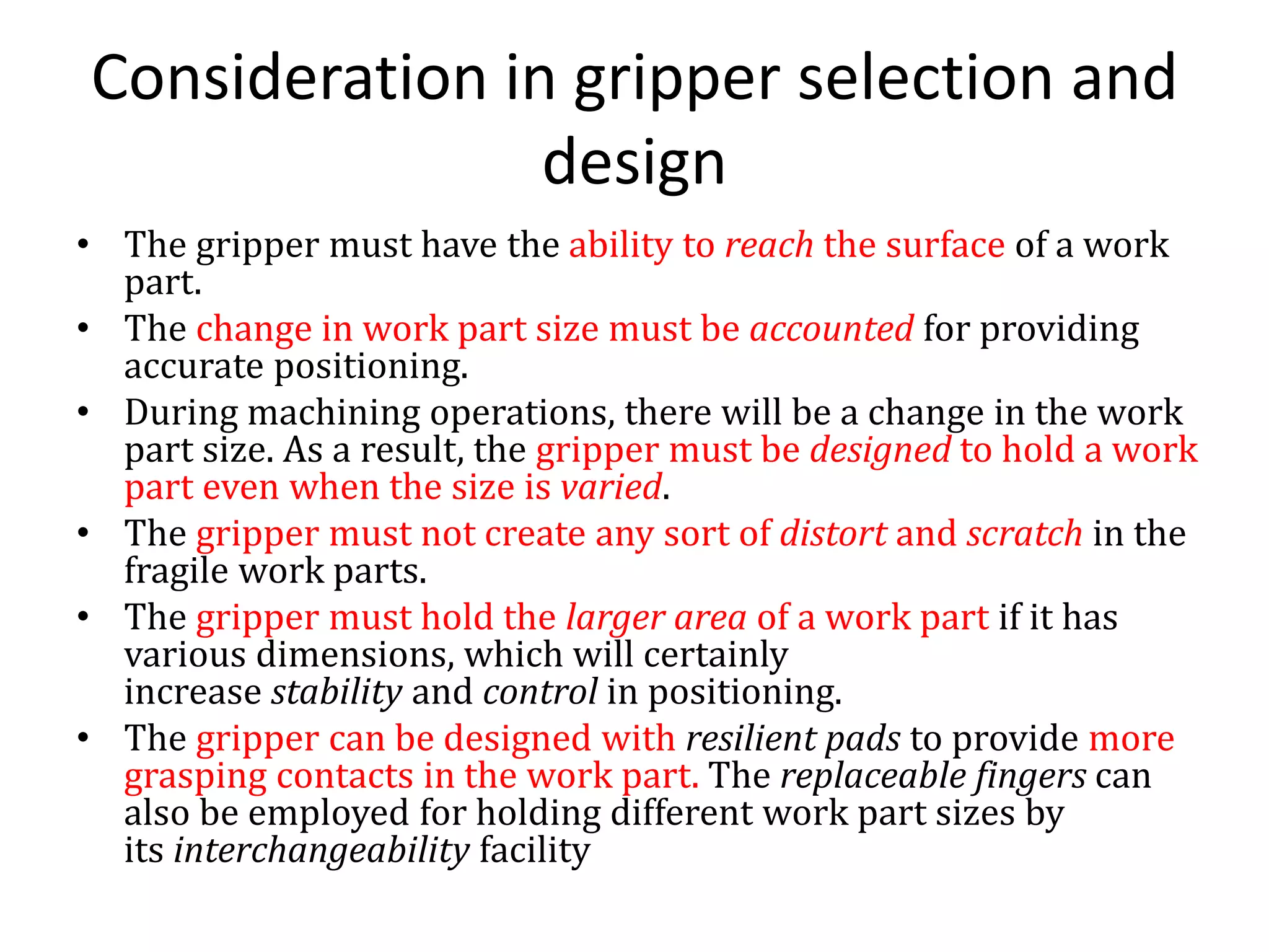 Consideration in gripper selection and
design
• The gripper must have the ability to reach the surface of a work
part.
• The change in work part size must be accounted for providing
accurate positioning.
• During machining operations, there will be a change in the work
part size. As a result, the gripper must be designed to hold a work
part even when the size is varied.
• The gripper must not create any sort of distort and scratch in the
fragile work parts.
• The gripper must hold the larger area of a work part if it has
various dimensions, which will certainly
increase stability and control in positioning.
• The gripper can be designed with resilient pads to provide more
grasping contacts in the work part. The replaceable fingers can
also be employed for holding different work part sizes by
its interchangeability facility
 