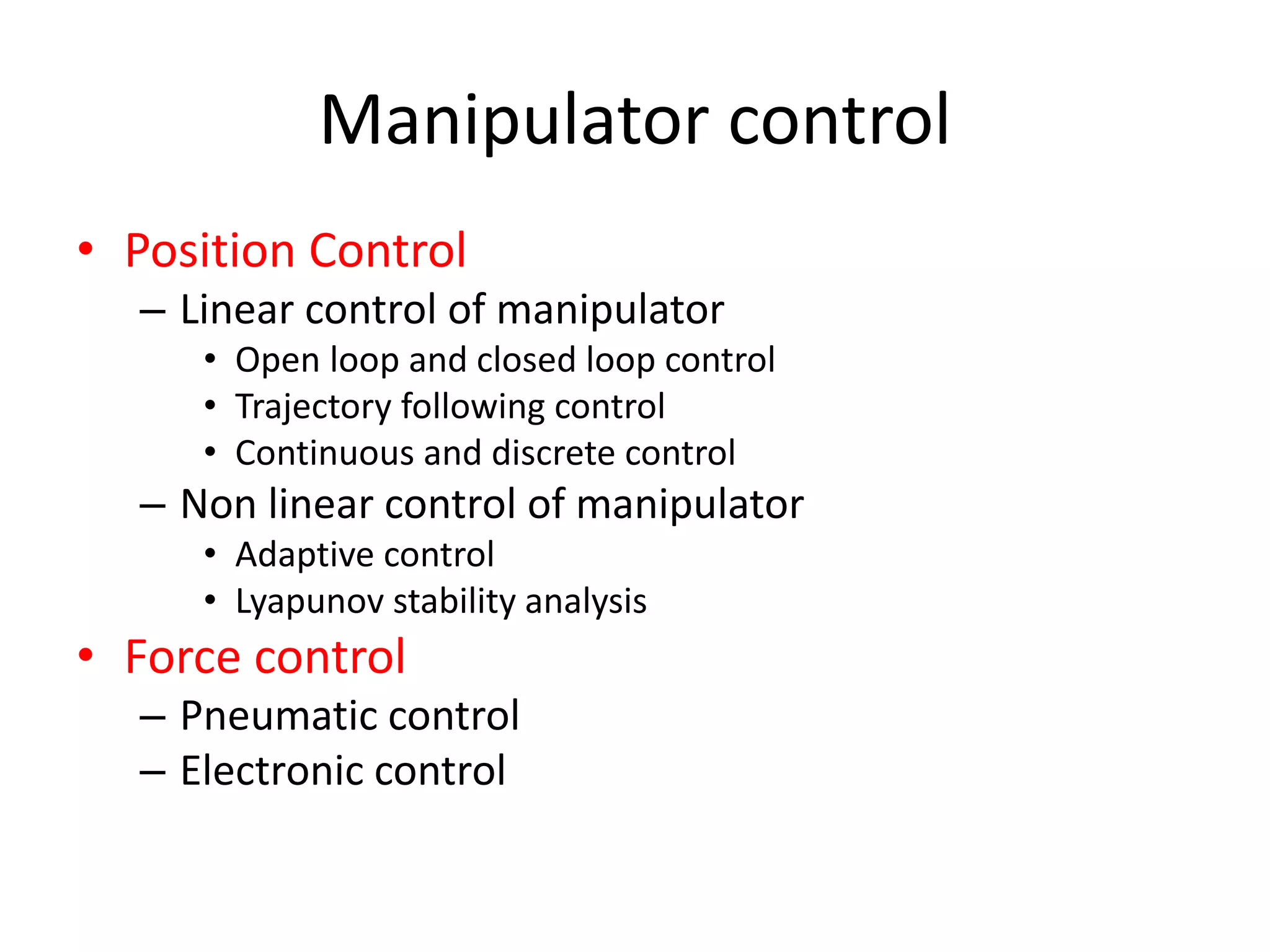 Manipulator control
• Position Control
– Linear control of manipulator
• Open loop and closed loop control
• Trajectory following control
• Continuous and discrete control
– Non linear control of manipulator
• Adaptive control
• Lyapunov stability analysis
• Force control
– Pneumatic control
– Electronic control
 