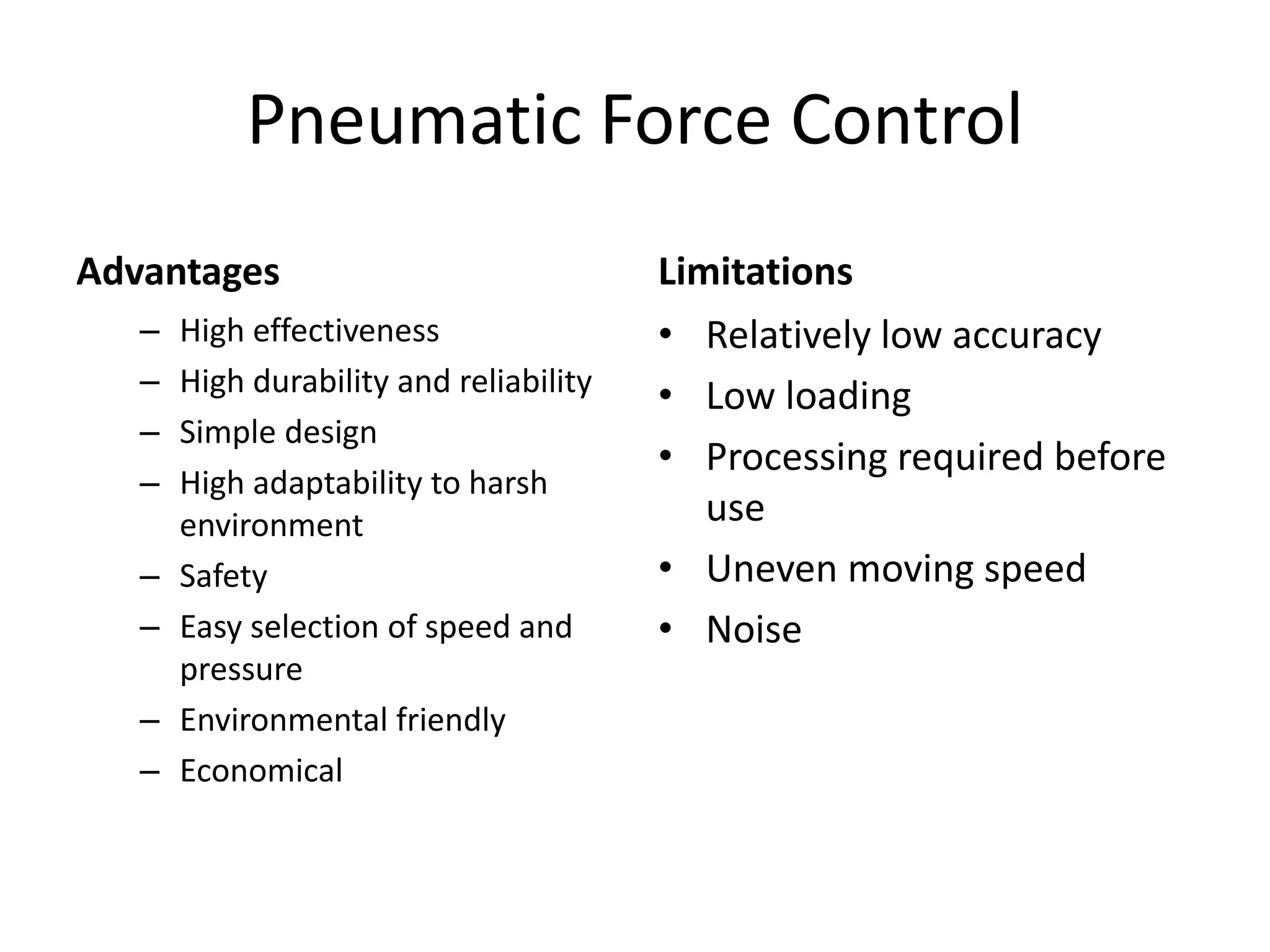 Pneumatic Force Control
Advantages
– High effectiveness
– High durability and reliability
– Simple design
– High adaptability to harsh
environment
– Safety
– Easy selection of speed and
pressure
– Environmental friendly
– Economical
Limitations
• Relatively low accuracy
• Low loading
• Processing required before
use
• Uneven moving speed
• Noise
 