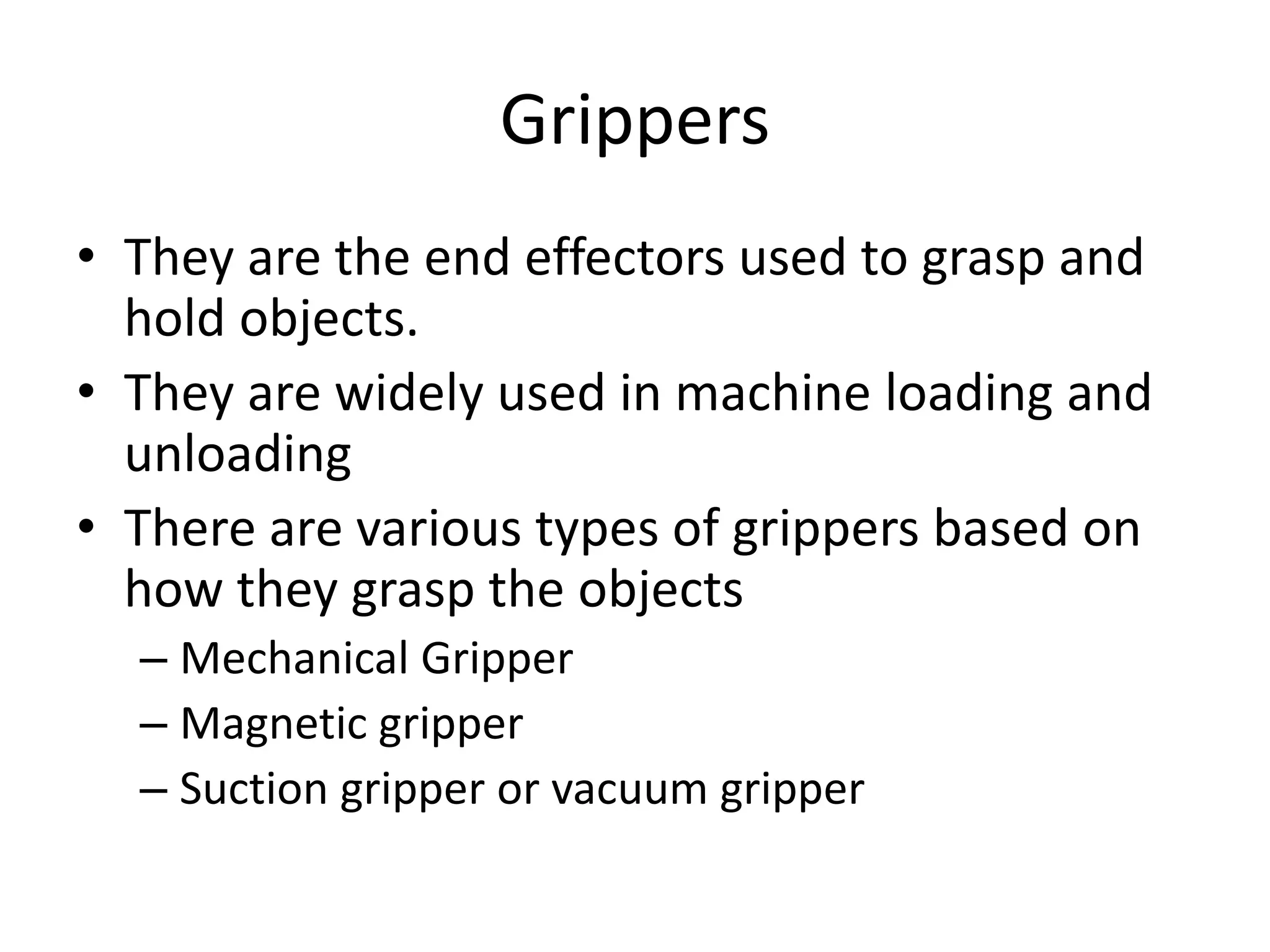 Grippers
• They are the end effectors used to grasp and
hold objects.
• They are widely used in machine loading and
unloading
• There are various types of grippers based on
how they grasp the objects
– Mechanical Gripper
– Magnetic gripper
– Suction gripper or vacuum gripper
 