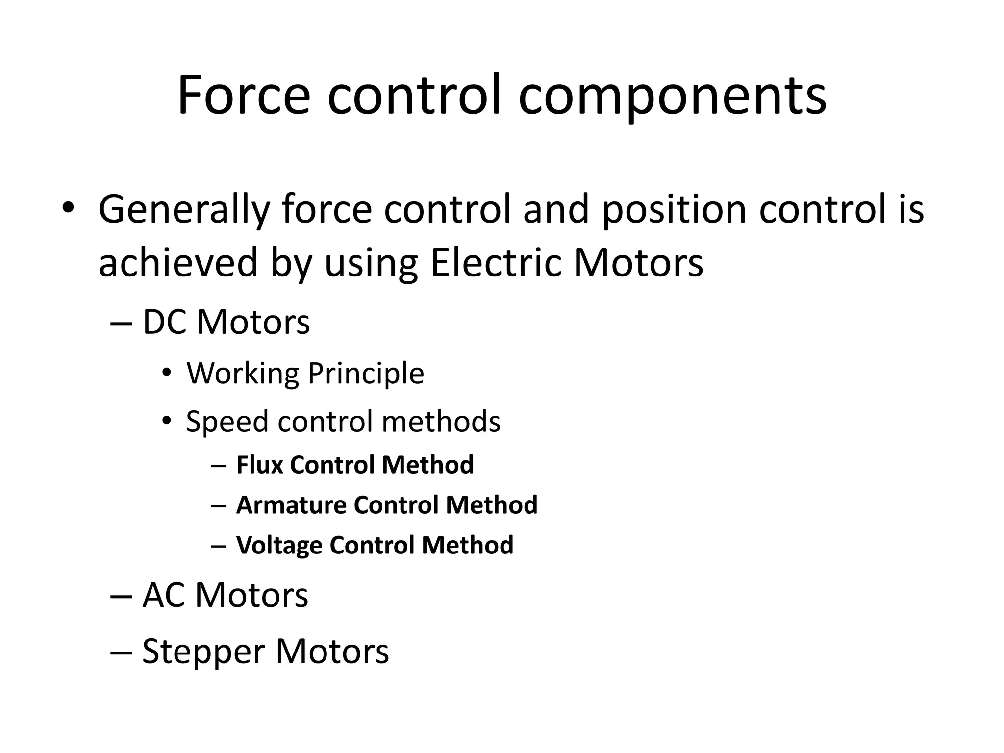 Force control components
• Generally force control and position control is
achieved by using Electric Motors
– DC Motors
• Working Principle
• Speed control methods
– Flux Control Method
– Armature Control Method
– Voltage Control Method
– AC Motors
– Stepper Motors
 