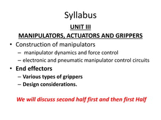 Syllabus
UNIT III
MANIPULATORS, ACTUATORS AND GRIPPERS
• Construction of manipulators
– manipulator dynamics and force control
– electronic and pneumatic manipulator control circuits
• End effectors
– Various types of grippers
– Design considerations.
We will discuss second half first and then first Half
 