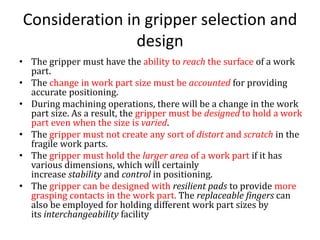 Consideration in gripper selection and
design
• The gripper must have the ability to reach the surface of a work
part.
• The change in work part size must be accounted for providing
accurate positioning.
• During machining operations, there will be a change in the work
part size. As a result, the gripper must be designed to hold a work
part even when the size is varied.
• The gripper must not create any sort of distort and scratch in the
fragile work parts.
• The gripper must hold the larger area of a work part if it has
various dimensions, which will certainly
increase stability and control in positioning.
• The gripper can be designed with resilient pads to provide more
grasping contacts in the work part. The replaceable fingers can
also be employed for holding different work part sizes by
its interchangeability facility
 