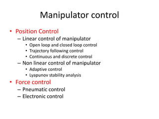 Manipulator control
• Position Control
– Linear control of manipulator
• Open loop and closed loop control
• Trajectory following control
• Continuous and discrete control
– Non linear control of manipulator
• Adaptive control
• Lyapunov stability analysis
• Force control
– Pneumatic control
– Electronic control
 
