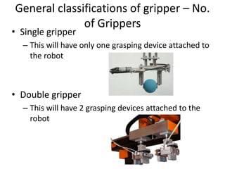 General classifications of gripper – No.
of Grippers
• Single gripper
– This will have only one grasping device attached to
the robot
• Double gripper
– This will have 2 grasping devices attached to the
robot
 
