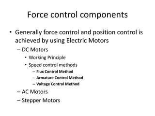 Force control components
• Generally force control and position control is
achieved by using Electric Motors
– DC Motors
• Working Principle
• Speed control methods
– Flux Control Method
– Armature Control Method
– Voltage Control Method
– AC Motors
– Stepper Motors
 