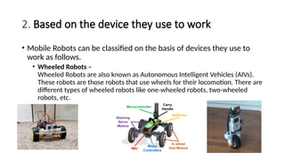2. Based on the device they use to work
• Mobile Robots can be classified on the basis of devices they use to
work as follows.
• Wheeled Robots –
Wheeled Robots are also known as Autonomous Intelligent Vehicles (AIVs).
These robots are those robots that use wheels for their locomotion. There are
different types of wheeled robots like one-wheeled robots, two-wheeled
robots, etc.
 