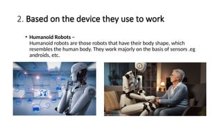 2. Based on the device they use to work
• Humanoid Robots –
Humanoid robots are those robots that have their body shape, which
resembles the human body. They work majorly on the basis of sensors .eg
androids, etc.
 