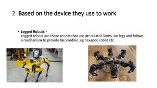 2. Based on the device they use to work
• Legged Robots –
Legged robots are those robots that use articulated limbs like legs and follow
a mechanism to provide locomotion .eg hexapod robot etc.
 