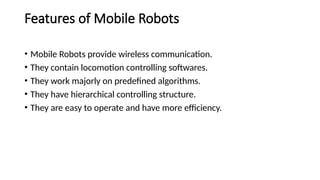 Features of Mobile Robots
• Mobile Robots provide wireless communication.
• They contain locomotion controlling softwares.
• They work majorly on predefined algorithms.
• They have hierarchical controlling structure.
• They are easy to operate and have more efficiency.
 