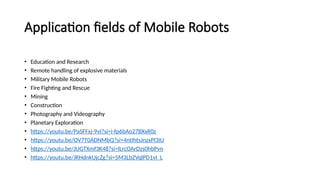 Application fields of Mobile Robots
• Education and Research
• Remote handling of explosive materials
• Military Mobile Robots
• Fire Fighting and Rescue
• Mining
• Construction
• Photography and Videography
• Planetary Exploration
• https://youtu.be/PaSFFxj-9vI?si=i-fp6bAo27BXxR0z
• https://youtu.be/OV7T0ADNMbQ?si=4ntIhtsJnzxPl3IU
• https://youtu.be/JUGTXmf3K48?si=lLrcOArDzs0hbPvn
• https://youtu.be/JRHdnkUjcZg?si=5M3LbZVqlPD1vI_L
 