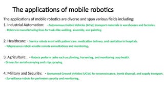 The applications of mobile robotics
The applications of mobile robotics are diverse and span various fields including:
1. Industrial Automation: - Autonomous Guided Vehicles (AGVs) transport materials in warehouses and factories.
- Robots in manufacturing lines for tasks like welding, assembly, and painting.
2. Healthcare: - Service robots assist with patient care, medication delivery, and sanitation in hospitals.
- Telepresence robots enable remote consultations and monitoring.
3. Agriculture: - Robots perform tasks such as planting, harvesting, and monitoring crop health.
- Drones for aerial surveying and crop spraying.
4. Military and Security: - Unmanned Ground Vehicles (UGVs) for reconnaissance, bomb disposal, and supply transport.
- Surveillance robots for perimeter security and monitoring.
 