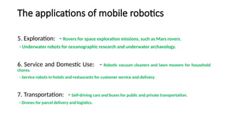 The applications of mobile robotics
5. Exploration: - Rovers for space exploration missions, such as Mars rovers.
- Underwater robots for oceanographic research and underwater archaeology.
6. Service and Domestic Use: - Robotic vacuum cleaners and lawn mowers for household
chores.
- Service robots in hotels and restaurants for customer service and delivery.
7. Transportation: - Self-driving cars and buses for public and private transportation.
- Drones for parcel delivery and logistics.
 