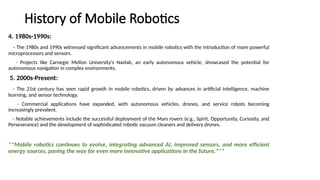 History of Mobile Robotics
4. 1980s-1990s:
- The 1980s and 1990s witnessed significant advancements in mobile robotics with the introduction of more powerful
microprocessors and sensors.
- Projects like Carnegie Mellon University's Navlab, an early autonomous vehicle, showcased the potential for
autonomous navigation in complex environments.
5. 2000s-Present:
- The 21st century has seen rapid growth in mobile robotics, driven by advances in artificial intelligence, machine
learning, and sensor technology.
- Commercial applications have expanded, with autonomous vehicles, drones, and service robots becoming
increasingly prevalent.
- Notable achievements include the successful deployment of the Mars rovers (e.g., Spirit, Opportunity, Curiosity, and
Perseverance) and the development of sophisticated robotic vacuum cleaners and delivery drones.
**Mobile robotics continues to evolve, integrating advanced AI, improved sensors, and more efficient
energy sources, paving the way for even more innovative applications in the future.***
 
