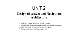UNIT 2
Design of system and Navigation
architecture
2.1 Reference control scheme of mobile robotics.
2.2 Temporal decomposition of architecture, control decomposition,
hybrid architecture, mobile architecture, perception.
2.3 Representation and the mapping process.
 