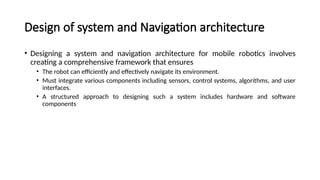 Design of system and Navigation architecture
• Designing a system and navigation architecture for mobile robotics involves
creating a comprehensive framework that ensures
• The robot can efficiently and effectively navigate its environment.
• Must integrate various components including sensors, control systems, algorithms, and user
interfaces.
• A structured approach to designing such a system includes hardware and software
components
 