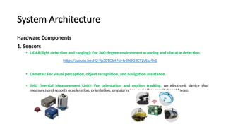 System Architecture
Hardware Components
1. Sensors
• LIDAR(light detection and ranging): For 360-degree environment scanning and obstacle detection.
• Cameras: For visual perception, object recognition, and navigation assistance.
• IMU (Inertial Measurement Unit): For orientation and motion tracking. an electronic device that
measures and reports acceleration, orientation, angular rates, and other gravitational forces.
https://youtu.be/H2-Yp30TGk4?si=h4ROO3CTZvSiu4n0
 