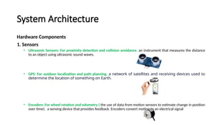 System Architecture
Hardware Components
1. Sensors
• Ultrasonic Sensors: For proximity detection and collision avoidance. an instrument that measures the distance
to an object using ultrasonic sound waves.
• GPS: For outdoor localization and path planning. a network of satellites and receiving devices used to
determine the location of something on Earth.
• Encoders: For wheel rotation and odometry ( the use of data from motion sensors to estimate change in position
over time). a sensing device that provides feedback. Encoders convert motion to an electrical signal
 