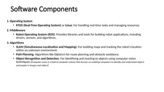Software Components
1. Operating System
• RTOS (Real-Time Operating System) or Linux: For handling real-time tasks and managing resources.
2. Middleware
• Robot Operating System (ROS): Provides libraries and tools for building robot applications, including
drivers, sensors, and algorithms.
3. Algorithms
• SLAM (Simultaneous Localization and Mapping): For building maps and tracking the robot’s location
within an unknown environment.
• Path Planning: Algorithms like Dijkstra’s for route planning and obstacle avoidance.
• Object Recognition and Detection: For identifying and reacting to objects using computer vision
techniques.(Computer vision is a field of computer science that focuses on enabling computers to identify and understand objects
and people in images and videos)
 