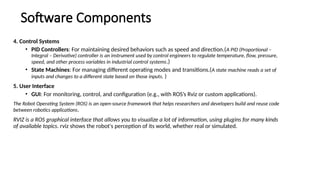 Software Components
4. Control Systems
• PID Controllers: For maintaining desired behaviors such as speed and direction.(A PID (Proportional –
Integral – Derivative) controller is an instrument used by control engineers to regulate temperature, flow, pressure,
speed, and other process variables in industrial control systems.)
• State Machines: For managing different operating modes and transitions.(A state machine reads a set of
inputs and changes to a different state based on those inputs. )
5. User Interface
• GUI: For monitoring, control, and configuration (e.g., with ROS’s Rviz or custom applications).
The Robot Operating System (ROS) is an open-source framework that helps researchers and developers build and reuse code
between robotics applications.
RVIZ is a ROS graphical interface that allows you to visualize a lot of information, using plugins for many kinds
of available topics. rviz shows the robot's perception of its world, whether real or simulated.
 