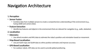 Navigation Architecture
1. Perception
• Sensor Fusion
• Combine data from multiple sensors to create a comprehensive understanding of the environment (e.g.,
fusing LIDAR and camera data).
• Feature Extraction
• Identify key features and objects in the environment that are relevant for navigation (e.g., walls, obstacles).
2. Localization
• Odometry
• Use wheel encoders and IMU data to estimate the robot’s position and orientation based on movement.
• Map-Based Localization
• Use pre-built maps and SLAM data to refine position estimates and improve accuracy.
• GPS-Based Localization
• For outdoor robots, GPS data can be used to provide global positioning.
 