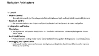 Navigation Architecture
4. Control
• Motion Control
• Generate commands for the actuators to follow the planned path and maintain the desired trajectory.
• Feedback Control
• Use sensor data to correct deviations from the planned path and ensure accurate navigation.
5. Integration and Testing
• Simulation
• Test algorithms and system components in a simulated environment before deploying them on the
actual robot.
• Real-World Testing
• Perform iterative testing in real-world scenarios to refine navigation strategies and ensure robustness.
• Debugging and Optimization
• Continuously monitor system performance, identify issues, and optimize algorithms and hardware for improved
efficiency and reliability.
 
