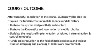 COURSE OUTCOME:
After successful completion of the course, students will be able to:
• Explain the fundamentals of mobile robotics and its history
• Illustrate the system design with its architecture
• Illustrate the Kinematics and locomotion of mobile robotics
• Elucidate the need and implementation of related Instrumentation &
control in robotics
• Hands-on introduction to the field of mobile robotics and various
issues in designing and planning of robot work environment.
 