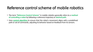 Reference control scheme of mobile robotics
• The term "Reference Control Scheme" in mobile robotics generally refers to a method
of controlling a robot by following a reference trajectory or desired path.
• Uses control algorithm to ensure that the robot's movement aligns with a predefined
path or set of commands, adjusting its behavior based on feedback from its sensors.
 
