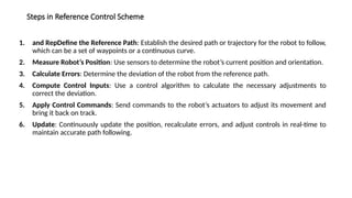 Steps in Reference Control Scheme
1. and RepDefine the Reference Path: Establish the desired path or trajectory for the robot to follow,
which can be a set of waypoints or a continuous curve.
2. Measure Robot’s Position: Use sensors to determine the robot’s current position and orientation.
3. Calculate Errors: Determine the deviation of the robot from the reference path.
4. Compute Control Inputs: Use a control algorithm to calculate the necessary adjustments to
correct the deviation.
5. Apply Control Commands: Send commands to the robot’s actuators to adjust its movement and
bring it back on track.
6. Update: Continuously update the position, recalculate errors, and adjust controls in real-time to
maintain accurate path following.
 