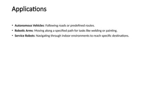 Applications
• Autonomous Vehicles: Following roads or predefined routes.
• Robotic Arms: Moving along a specified path for tasks like welding or painting.
• Service Robots: Navigating through indoor environments to reach specific destinations.
 