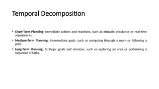 Temporal Decomposition
• Short-Term Planning: Immediate actions and reactions, such as obstacle avoidance or real-time
adjustments.
• Medium-Term Planning: Intermediate goals, such as navigating through a room or following a
path.
• Long-Term Planning: Strategic goals and missions, such as exploring an area or performing a
sequence of tasks.
 