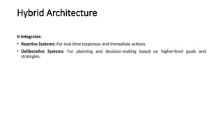 Hybrid Architecture
It Integrates:
• Reactive Systems: For real-time responses and immediate actions.
• Deliberative Systems: For planning and decision-making based on higher-level goals and
strategies.
 