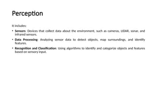 Perception
It includes:
• Sensors: Devices that collect data about the environment, such as cameras, LIDAR, sonar, and
infrared sensors.
• Data Processing: Analyzing sensor data to detect objects, map surroundings, and identify
features.
• Recognition and Classification: Using algorithms to identify and categorize objects and features
based on sensory input.
 