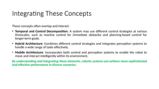 Integrating These Concepts
These concepts often overlap and interact:
• Temporal and Control Decomposition: A system may use different control strategies at various
timescales, such as reactive control for immediate obstacles and planning-based control for
longer-term goals.
• Hybrid Architecture: Combines different control strategies and integrates perception systems to
handle a wide range of tasks effectively.
• Mobile Architecture: Incorporates both control and perception systems to enable the robot to
move and interact intelligently within its environment.
By understanding and integrating these elements, robotic systems can achieve more sophisticated
and effective performance in diverse scenarios.
 